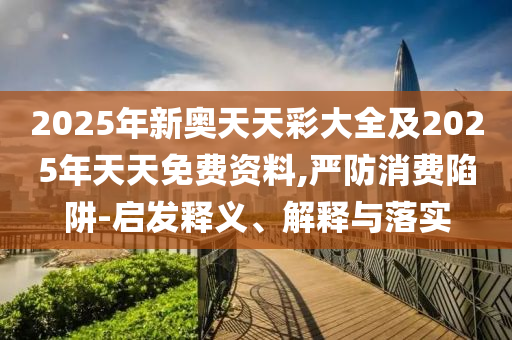 2025年新奧天天彩大全及2025年天天免費資料,嚴防消費陷阱-啟發釋義、解釋與落實